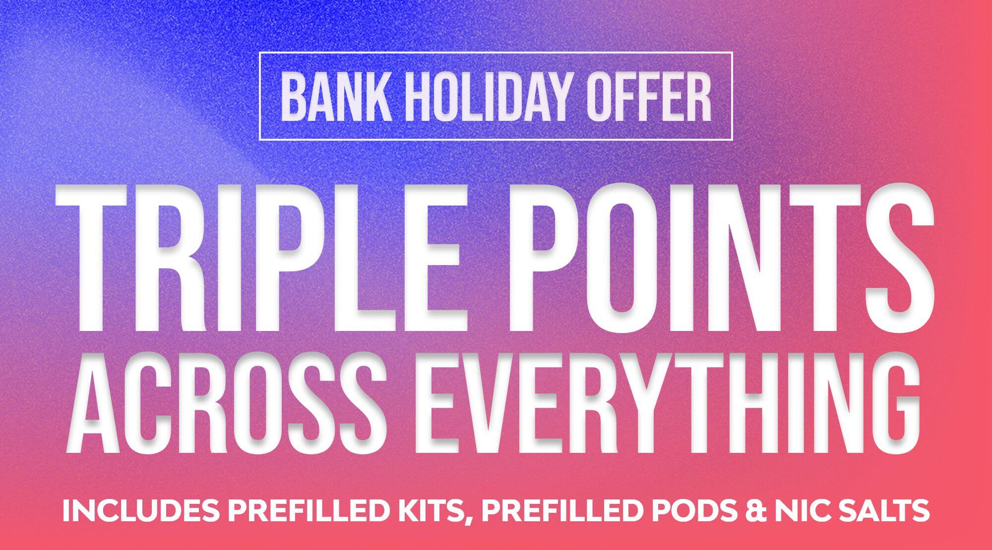 Triple points across everything - includes prefilled kits, pods and nic salts.